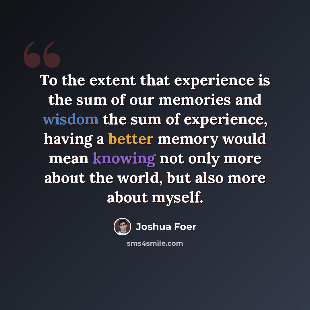 “To the extent that experience is the sum of our memories and wisdom the sum of experience, having a better memory would mean knowing not only more about the world, but also more about myself.” quote by Joshua Foer