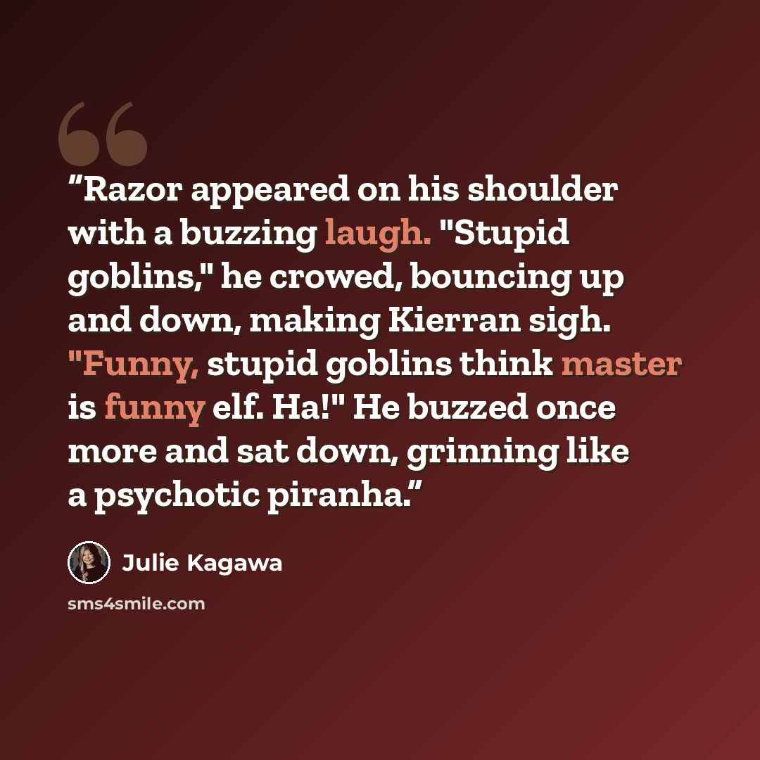 “Razor appeared on his shoulder with a buzzing laugh. "Stupid goblins," he crowed, bouncing up and down, making Kierran sigh. "Funny, stupid goblins think master is funny elf. Ha!" He buzzed once more and sat down, grinning like a psychotic piranha.” quote by Julie Kagawa