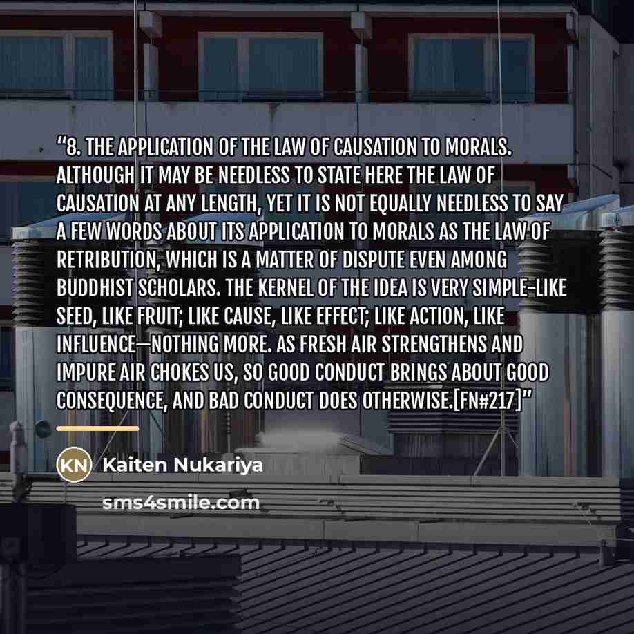 “8. The Application of the Law of Causation to Morals. Although it may be needless to state here the law of causation at any length, yet it is not equally needless to say a few words about its application to morals as the law of retribution, which is a matter of dispute even among Buddhist…” quote by Kaiten Nukariya