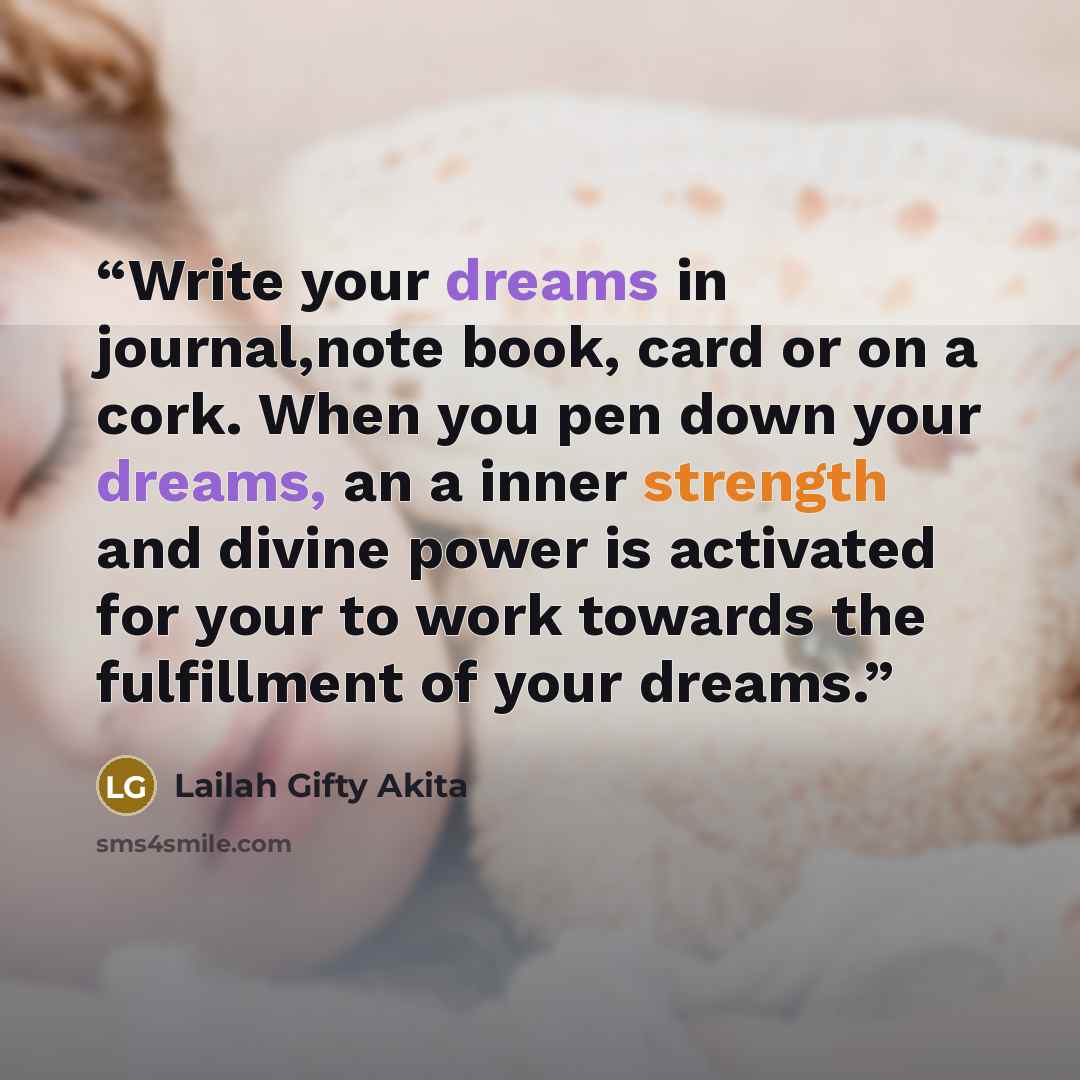 “Write your dreams in journal,note book, card or on a cork. When you pen down your dreams, an a inner strength and divine power is activated for your to work towards the fulfillment of your dreams.” quote by Lailah Gifty Akita