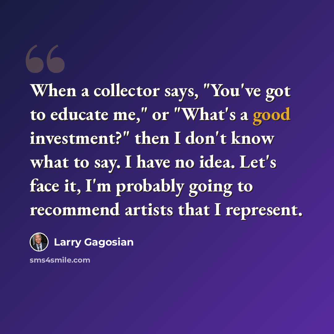 “When a collector says, "You've got to educate me," or "What's a good investment?" then I don't know what to say. I have no idea. Let's face it, I'm probably going to recommend artists that I represent.” quote by Larry Gagosian