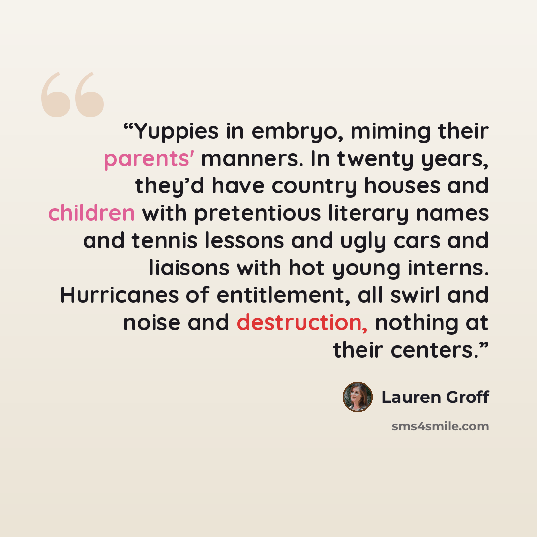 “Yuppies in embryo, miming their parents' manners. In twenty years, they’d have country houses and children with pretentious literary names and tennis lessons and ugly cars and liaisons with hot young interns. Hurricanes of entitlement, all swirl and noise and destruction, nothing at their centers.” quote by Lauren Groff