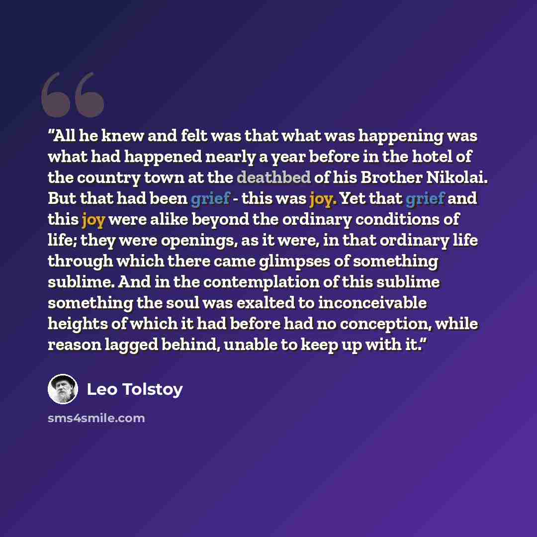 “All he knew and felt was that what was happening was what had happened nearly a year before in the hotel of the country town at the deathbed of his Brother Nikolai. But that had been grief - this was joy. Yet that grief and this joy were alike beyond the ordinary conditions of life; they were…” quote by Leo Tolstoy