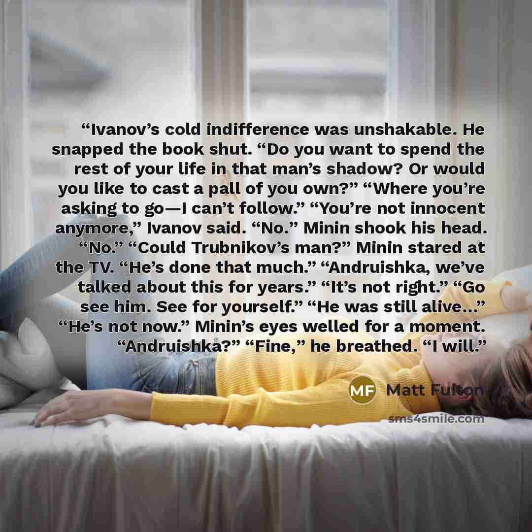 “Ivanov’s cold indifference was unshakable. He snapped the book shut. “Do you want to spend the rest of your life in that man’s shadow? Or would you like to cast a pall of you own?” “Where you’re asking to go—I can’t follow.” “You’re not innocent anymore,” Ivanov said. “No.” Minin shook his head…” quote by Matt Fulton