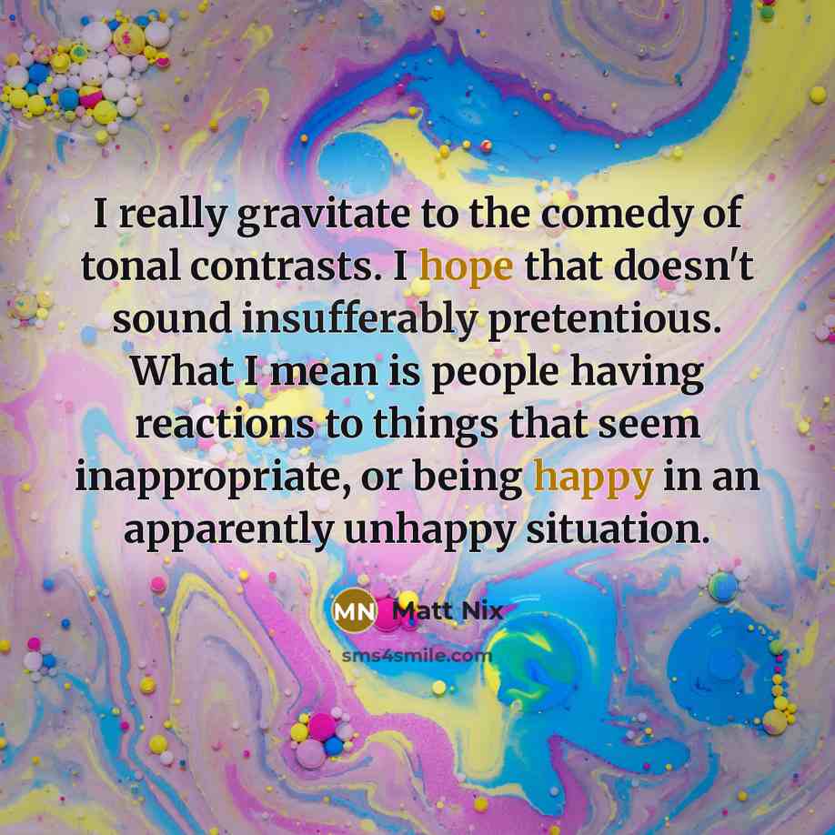 “I really gravitate to the comedy of tonal contrasts. I hope that doesn't sound insufferably pretentious. What I mean is people having reactions to things that seem inappropriate, or being happy in an apparently unhappy situation.” quote by Matt Nix