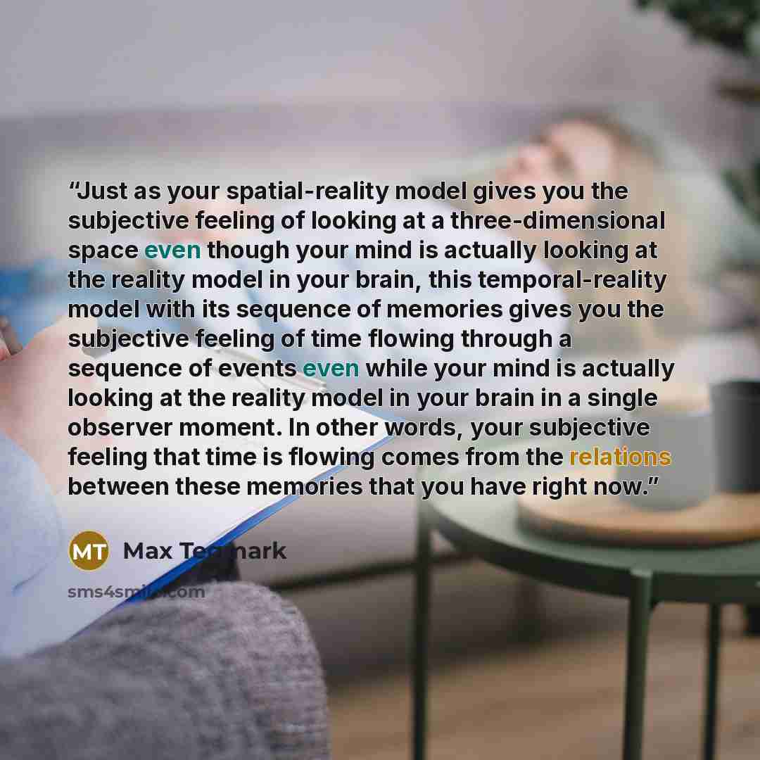 “Just as your spatial-reality model gives you the subjective feeling of looking at a three-dimensional space even though your mind is actually looking at the reality model in your brain, this temporal-reality model with its sequence of memories gives you the subjective feeling of time flowing…” quote by Max Tegmark