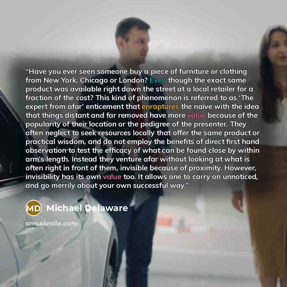 “Have you ever seen someone buy a piece of furniture or clothing from New York, Chicago or London? Even though the exact same product was available right down the street at a local retailer for a fraction of the cost? This kind of phenomenon is referred to as ‘The expert from afar’ enticement that…” quote by Michael Delaware