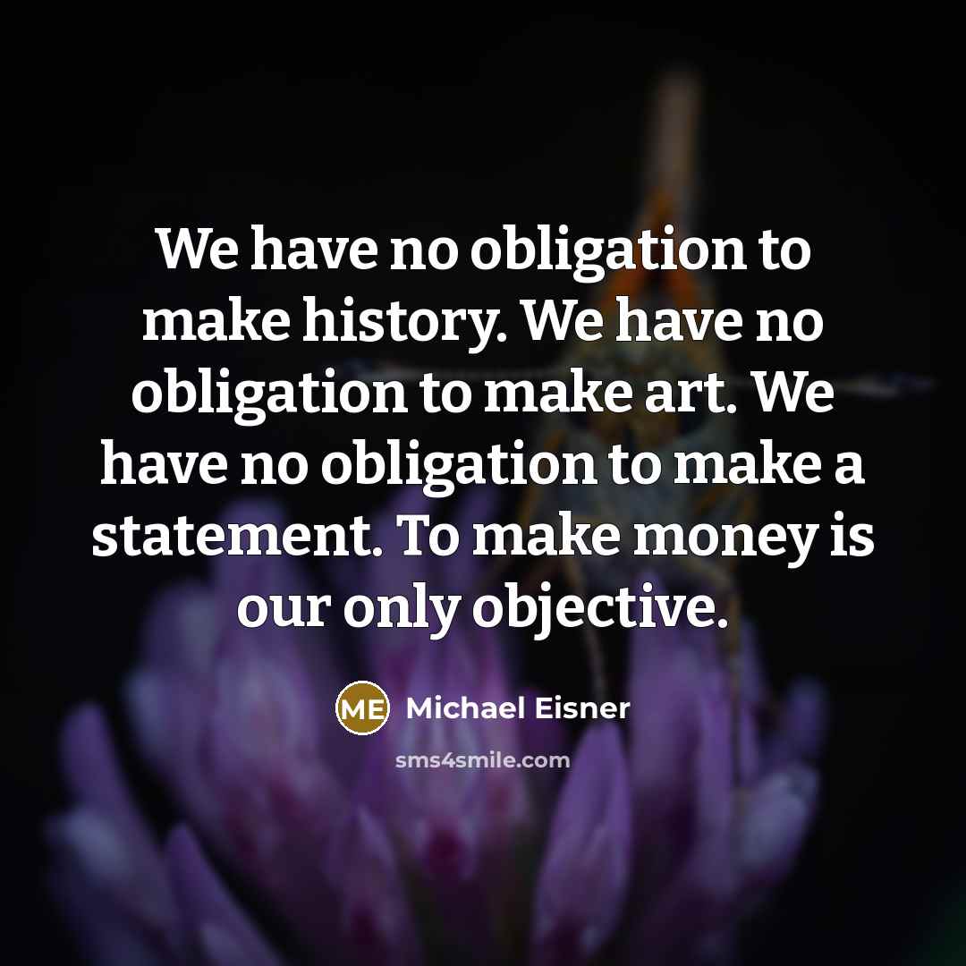 “We have no obligation to make history. We have no obligation to make art. We have no obligation to make a statement. To make money is our only objective.” quote by Michael Eisner