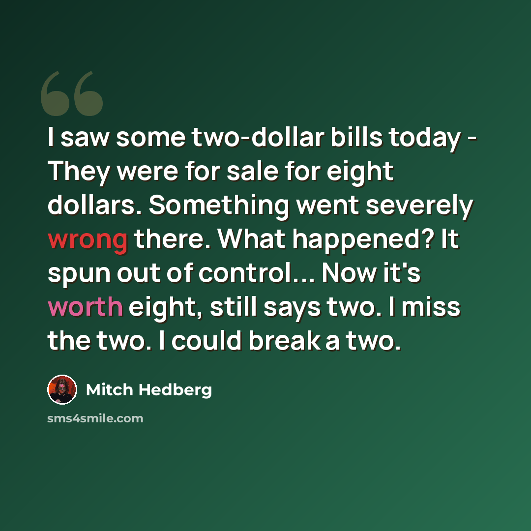 “I saw some two-dollar bills today - They were for sale for eight dollars. Something went severely wrong there. What happened? It spun out of control... Now it's worth eight, still says two. I miss the two. I could break a two.” quote by Mitch Hedberg