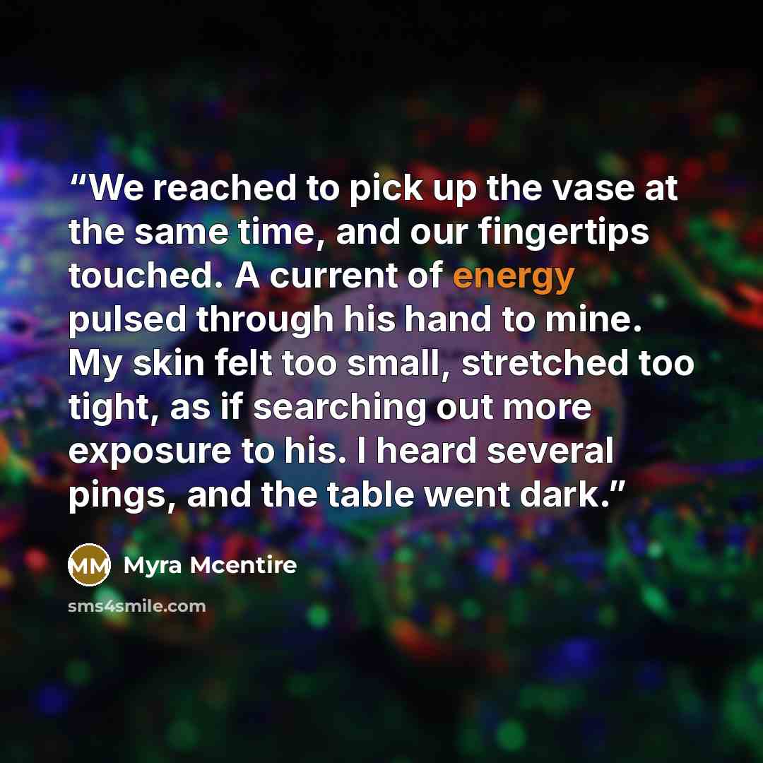 “We reached to pick up the vase at the same time, and our fingertips touched. A current of energy pulsed through his hand to mine. My skin felt too small, stretched too tight, as if searching out more exposure to his. I heard several pings, and the table went dark.” quote by Myra McEntire