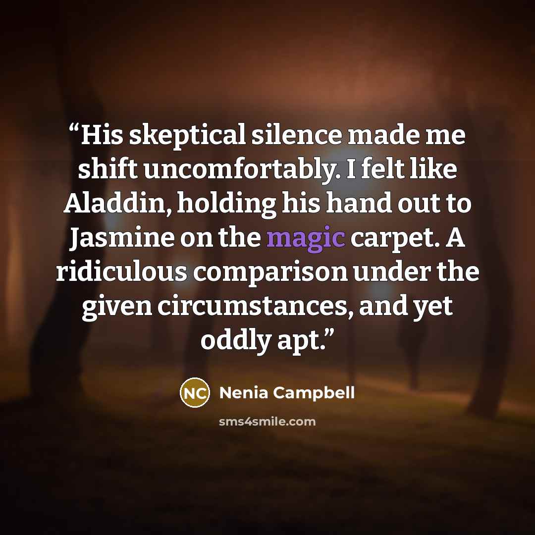 “His skeptical silence made me shift uncomfortably. I felt like Aladdin, holding his hand out to Jasmine on the magic carpet. A ridiculous comparison under the given circumstances, and yet oddly apt.” quote by Nenia Campbell