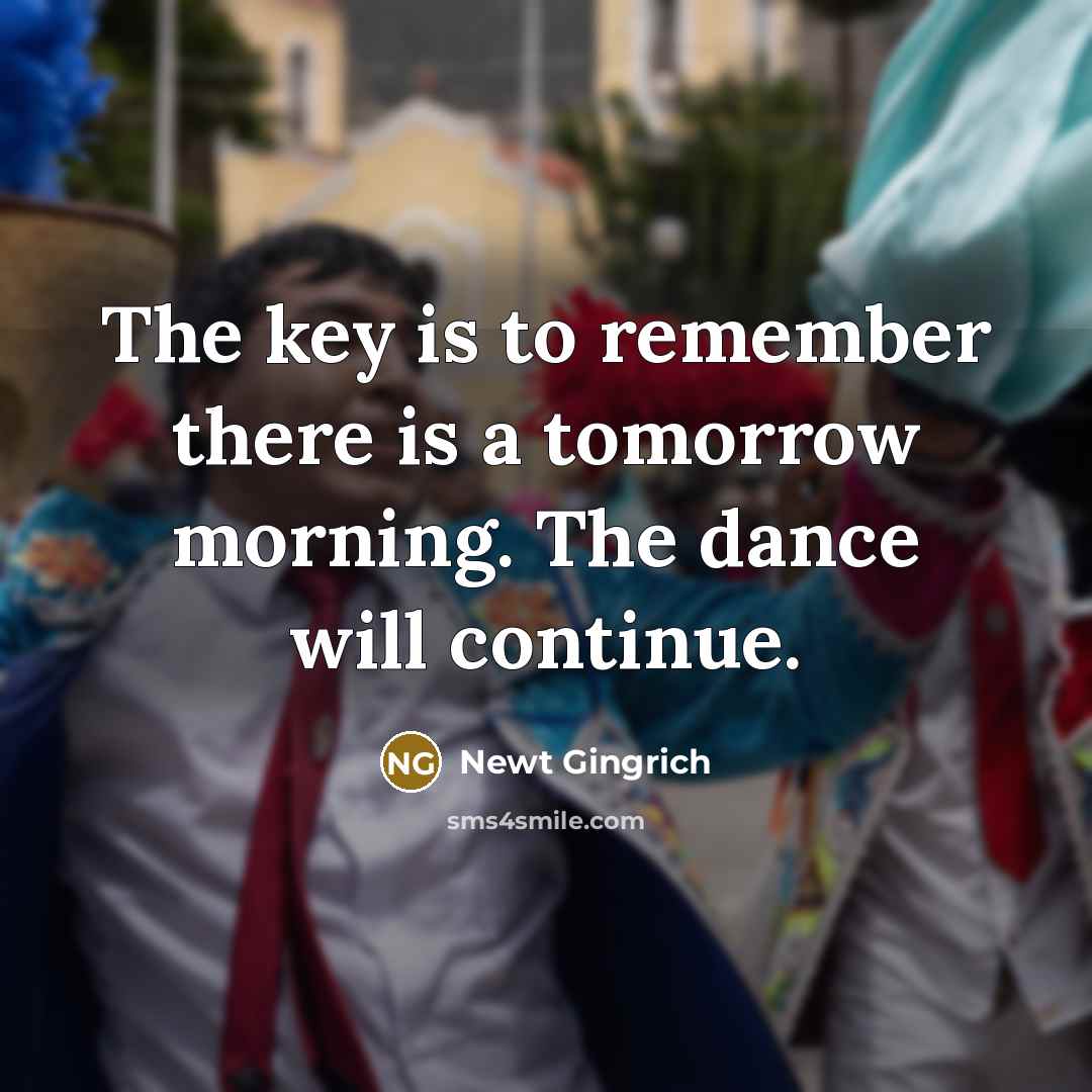 “The key is to remember there is a tomorrow morning. The dance will continue.” quote by Newt Gingrich