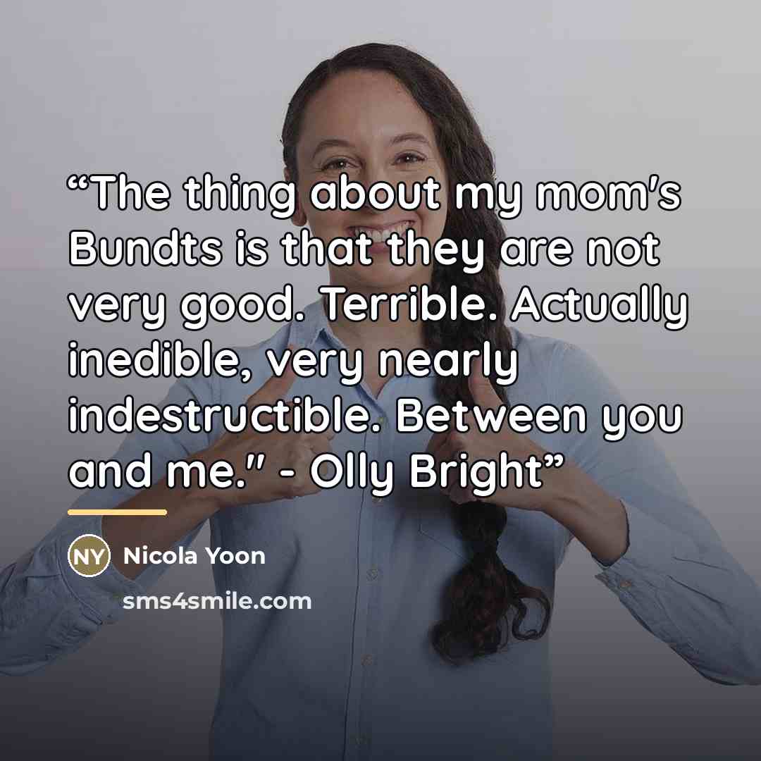 “The thing about my mom's Bundts is that they are not very good. Terrible. Actually inedible, very nearly indestructible. Between you and me." - Olly Bright” quote by Nicola Yoon