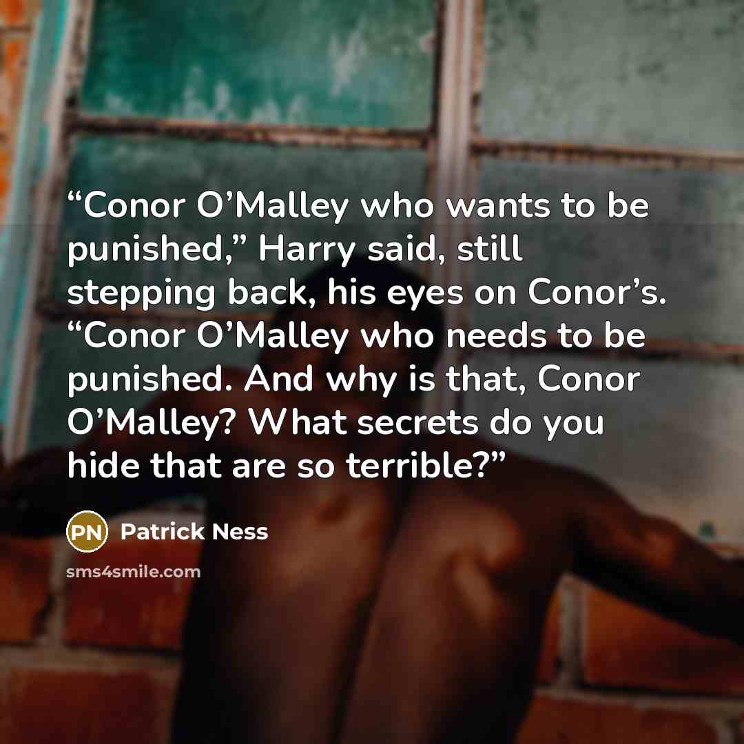 “Conor O’Malley who wants to be punished,” Harry said, still stepping back, his eyes on Conor’s. “Conor O’Malley who needs to be punished. And why is that, Conor O’Malley? What secrets do you hide that are so terrible?” quote by Patrick Ness