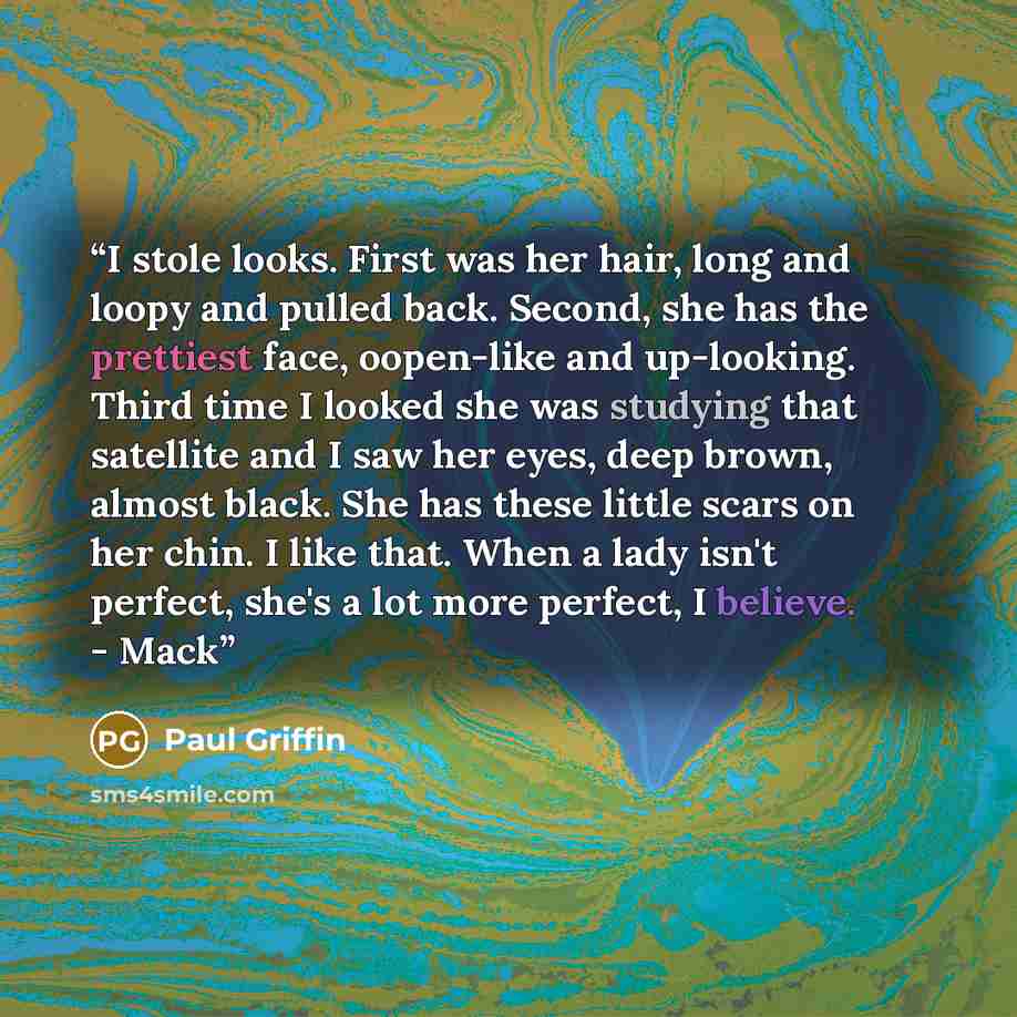 “I stole looks. First was her hair, long and loopy and pulled back. Second, she has the prettiest face, oopen-like and up-looking. Third time I looked she was studying that satellite and I saw her eyes, deep brown, almost black. She has these little scars on her chin. I like that. When a lady isn't…” quote by Paul Griffin