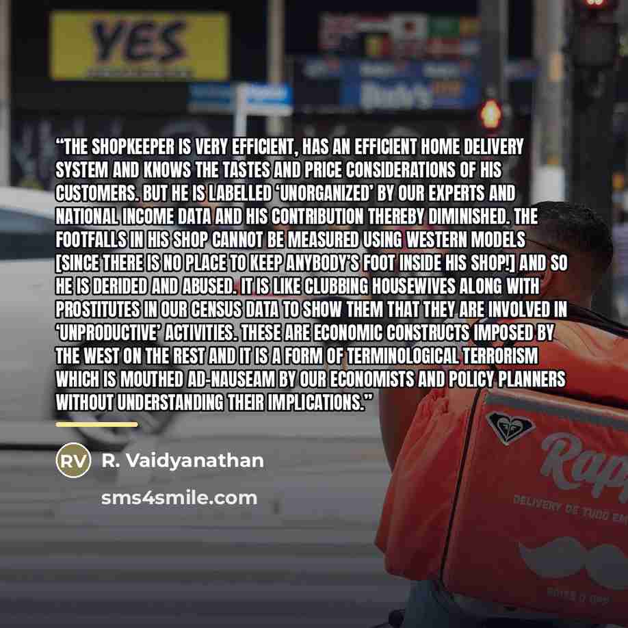 “The shopkeeper is very efficient, has an efficient home delivery system and knows the tastes and price considerations of his customers. But he is labelled ‘unorganized’ by our experts and national income data and his contribution thereby diminished. The footfalls in his shop cannot be measured…” quote by R. Vaidyanathan