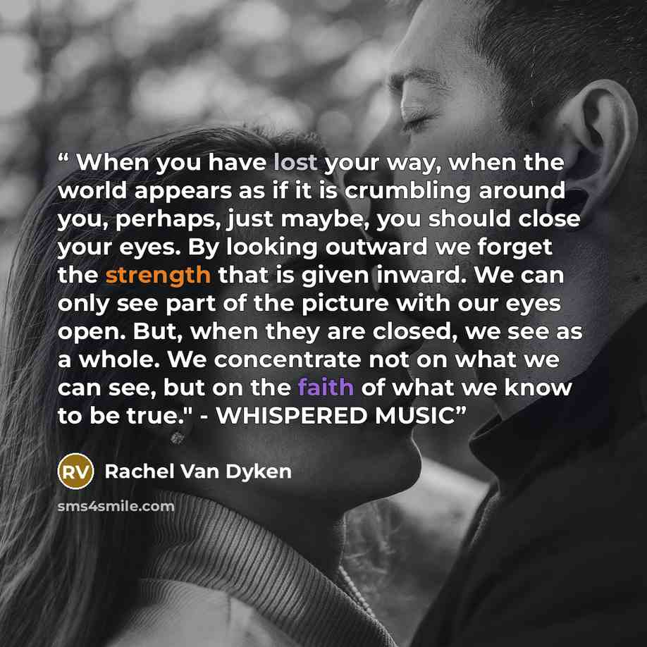“When you have lost your way, when the world appears as if it is crumbling around you, perhaps, just maybe, you should close your eyes. By looking outward we forget the strength that is given inward. We can only see part of the picture with our eyes open. But, when they are closed, we see as a…” quote by Rachel Van Dyken