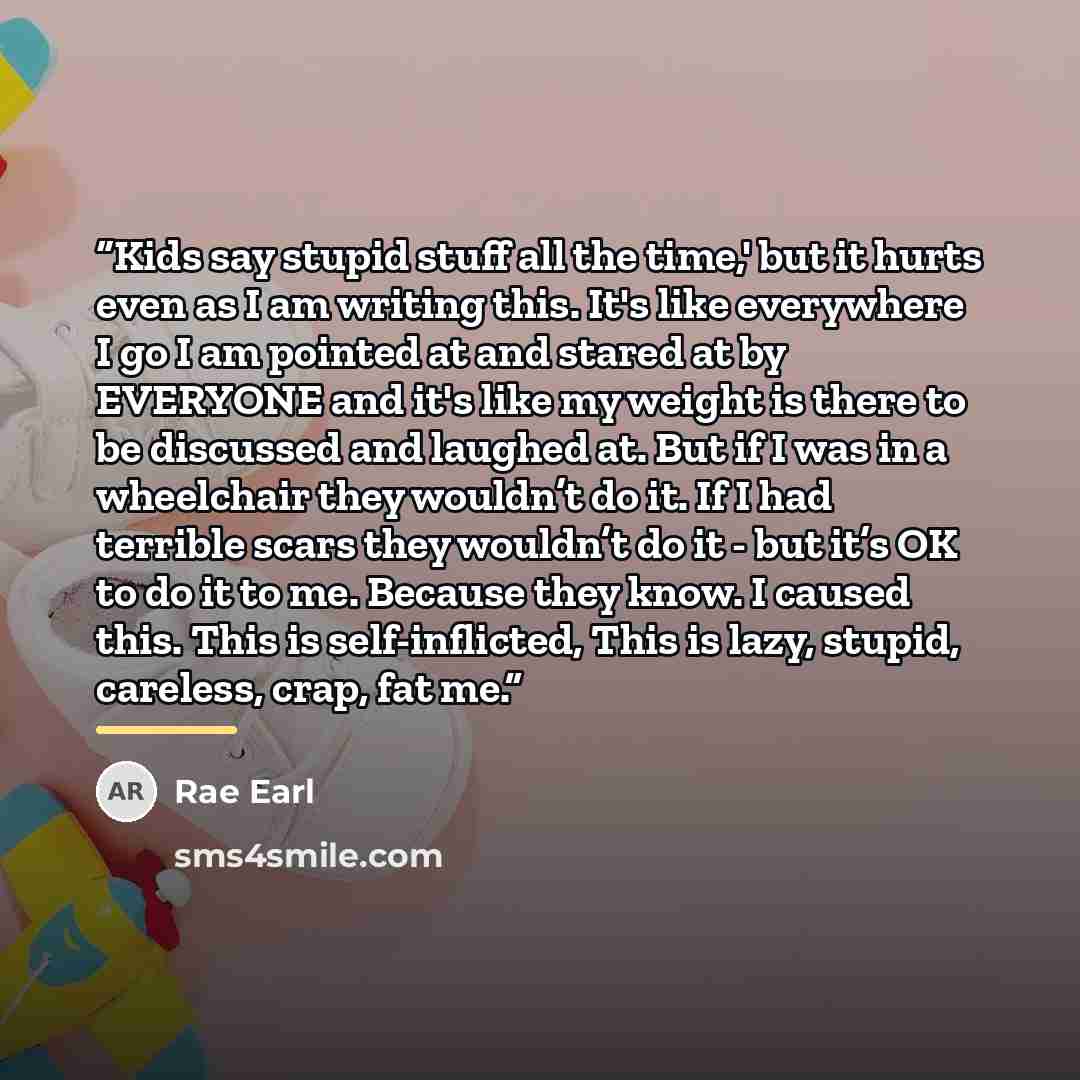 “Kids say stupid stuff all the time,' but it hurts even as I am writing this. It's like everywhere I go I am pointed at and stared at by EVERYONE and it's like my weight is there to be discussed and laughed at. But if I was in a wheelchair they wouldn’t do it. If I had terrible scars they wouldn’t…” quote by Rae Earl
