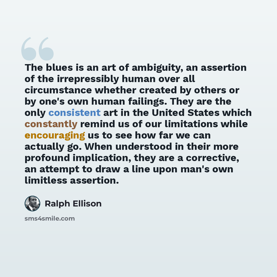 “The blues is an art of ambiguity, an assertion of the irrepressibly human over all circumstance whether created by others or by one's own human failings. They are the only consistent art in the United States which constantly remind us of our limitations while encouraging us to see how far we can…” quote by Ralph Ellison