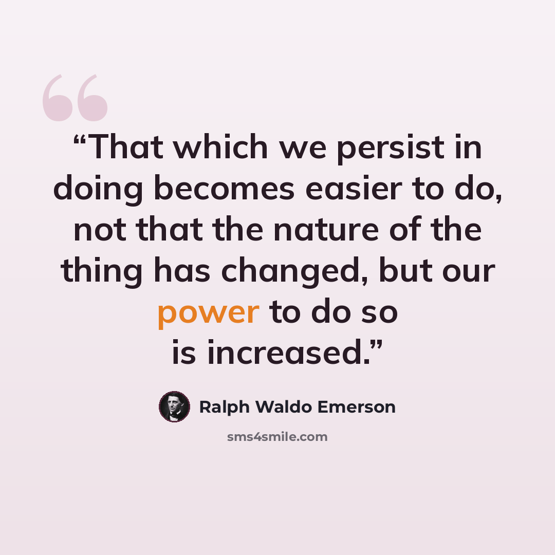 “That which we persist in doing becomes easier to do, not that the nature of the thing has changed, but our power to do so is increased.” quote by Ralph Waldo Emerson