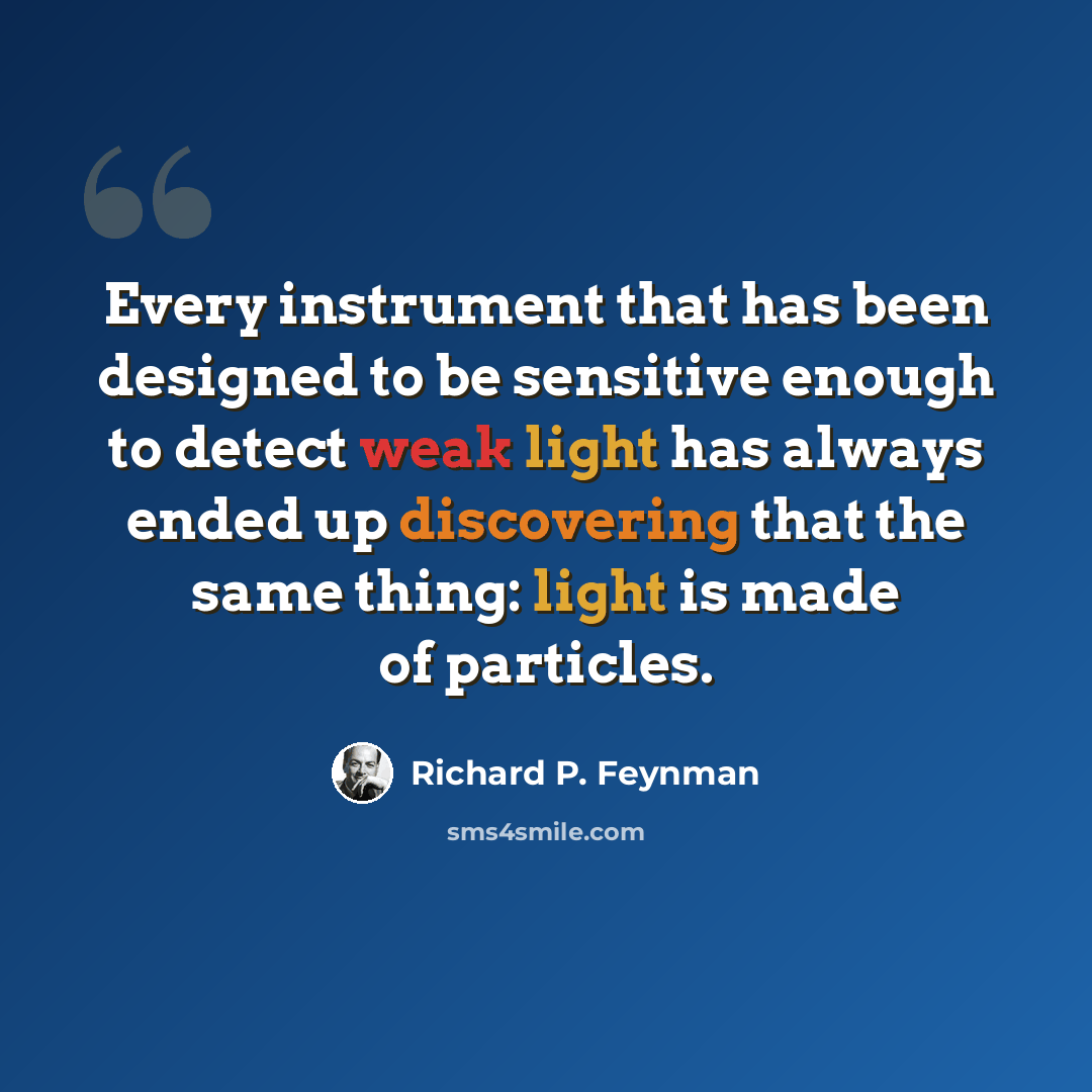 “Every instrument that has been designed to be sensitive enough to detect weak light has always ended up discovering that the same thing: light is made of particles.” quote by Richard P. Feynman