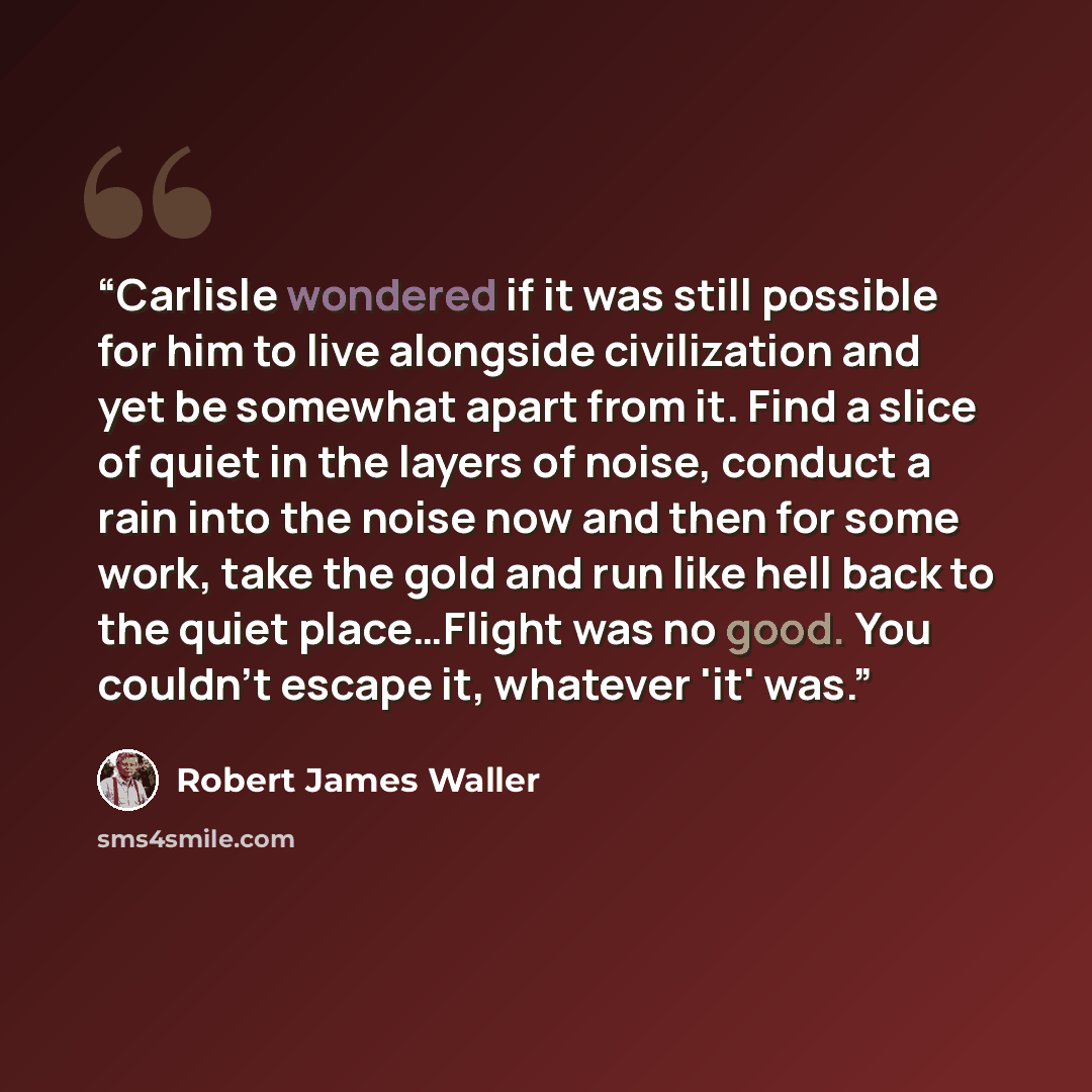 “Carlisle wondered if it was still possible for him to live alongside civilization and yet be somewhat apart from it. Find a slice of quiet in the layers of noise, conduct a rain into the noise now and then for some work, take the gold and run like hell back to the quiet place…Flight was no good…” quote by Robert James Waller