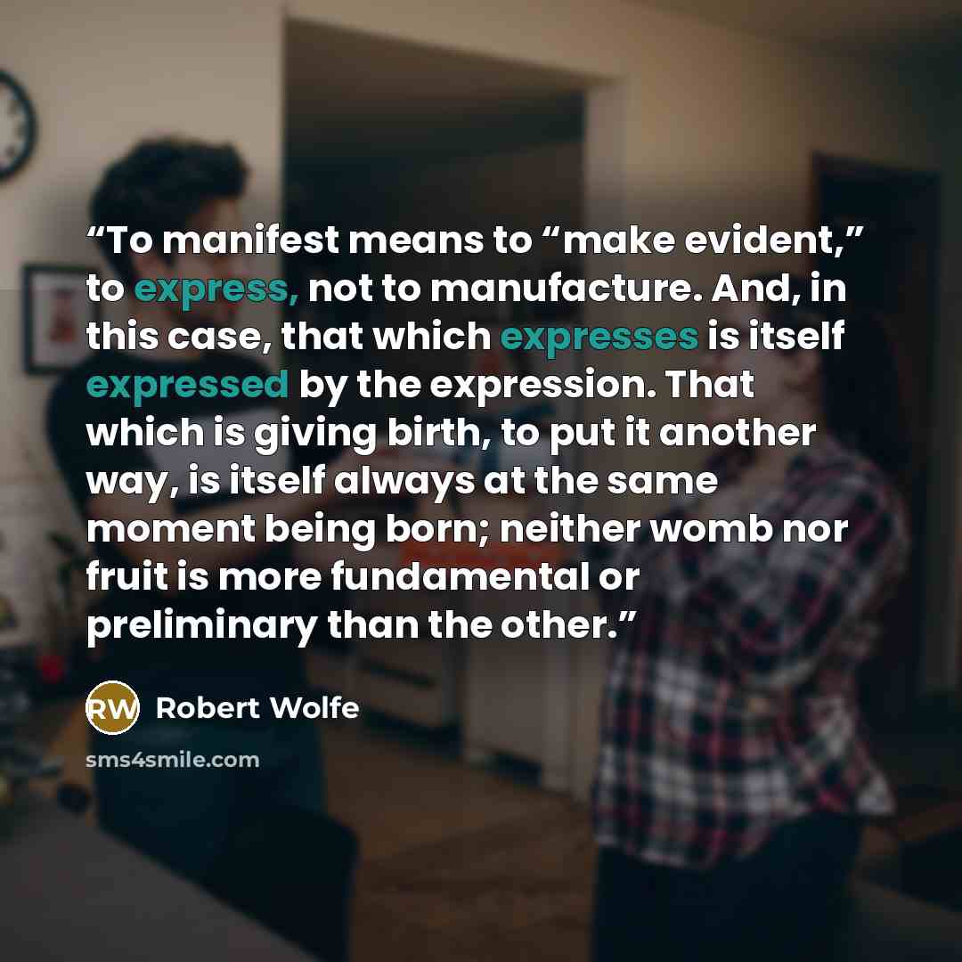“To manifest means to “make evident,” to express, not to manufacture. And, in this case, that which expresses is itself expressed by the expression. That which is giving birth, to put it another way, is itself always at the same moment being born; neither womb nor fruit is more fundamental or…” quote by Robert Wolfe