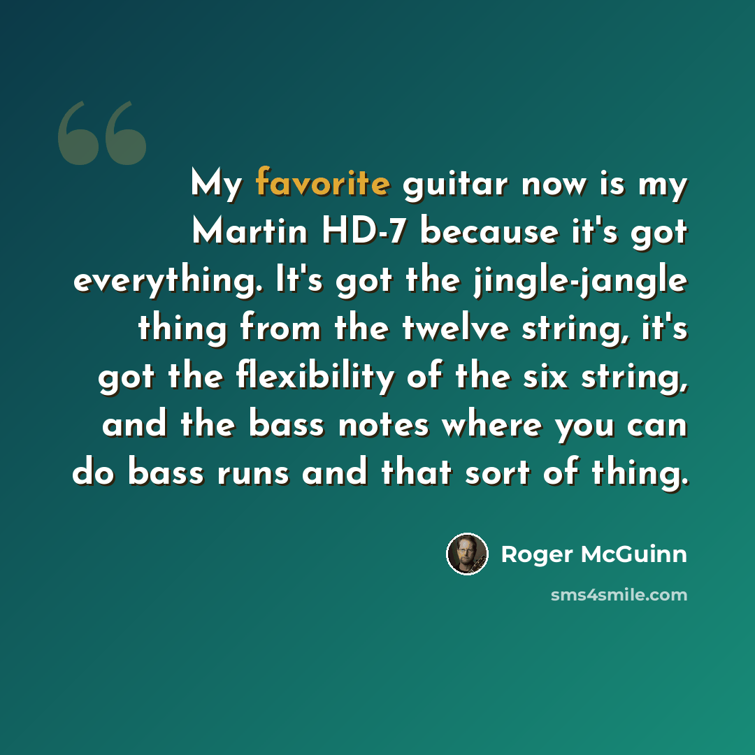 “My favorite guitar now is my Martin HD-7 because it's got everything. It's got the jingle-jangle thing from the twelve string, it's got the flexibility of the six string, and the bass notes where you can do bass runs and that sort of thing.” quote by Roger McGuinn