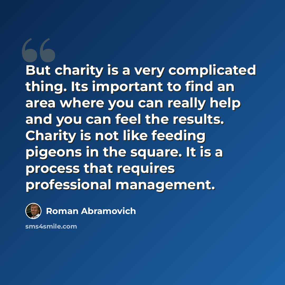 “But charity is a very complicated thing. Its important to find an area where you can really help and you can feel the results. Charity is not like feeding pigeons in the square. It is a process that requires professional management.” quote by Roman Abramovich