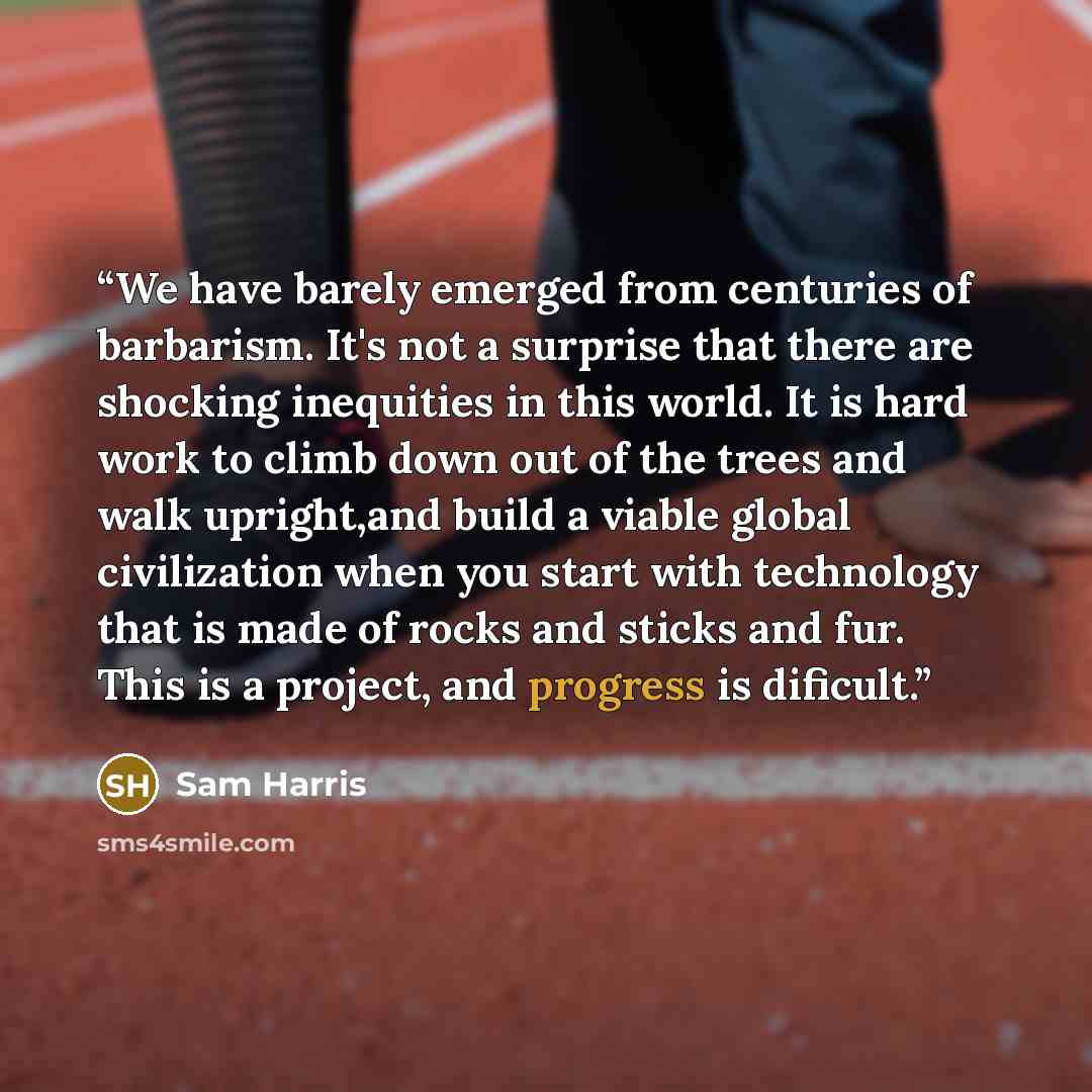 “We have barely emerged from centuries of barbarism. It's not a surprise that there are shocking inequities in this world. It is hard work to climb down out of the trees and walk upright,and build a viable global civilization when you start with technology that is made of rocks and sticks and fur…” quote by Sam Harris
