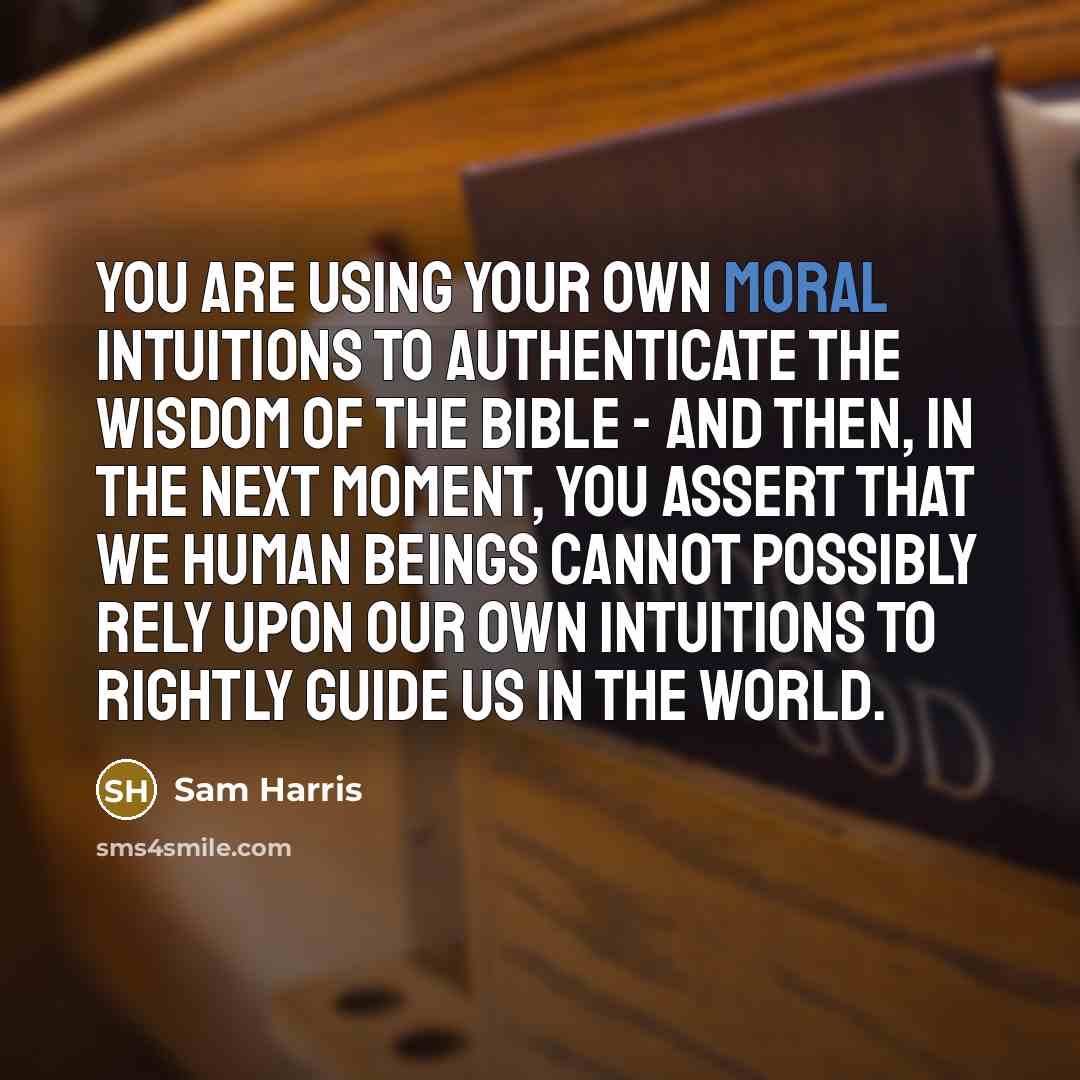 “You are using your own moral intuitions to authenticate the wisdom of the Bible - and then, in the next moment, you assert that we human beings cannot possibly rely upon our own intuitions to rightly guide us in the world.” quote by Sam Harris