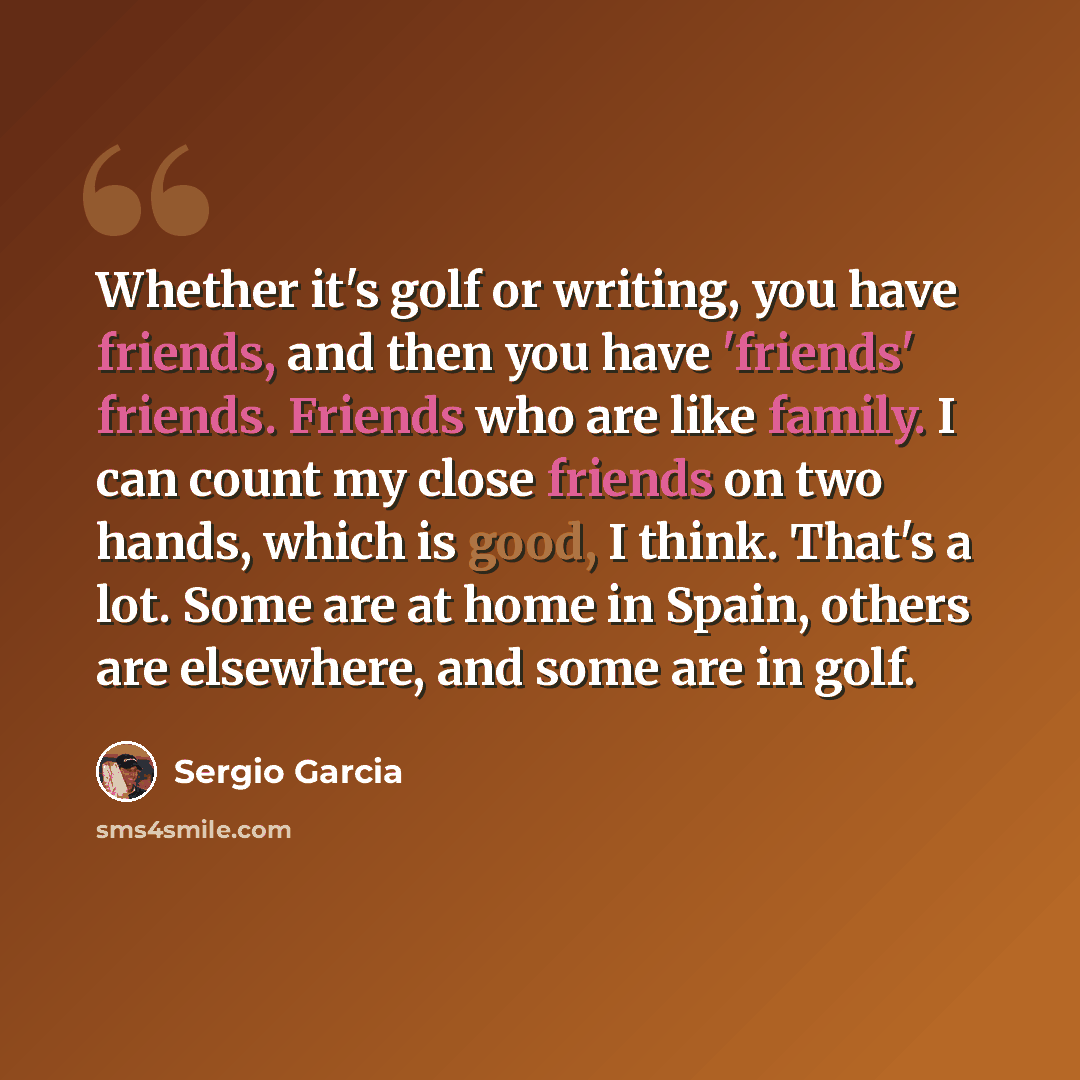 “Whether it's golf or writing, you have friends, and then you have 'friends' friends. Friends who are like family. I can count my close friends on two hands, which is good, I think. That's a lot. Some are at home in Spain, others are elsewhere, and some are in golf.” quote by Sergio Garcia