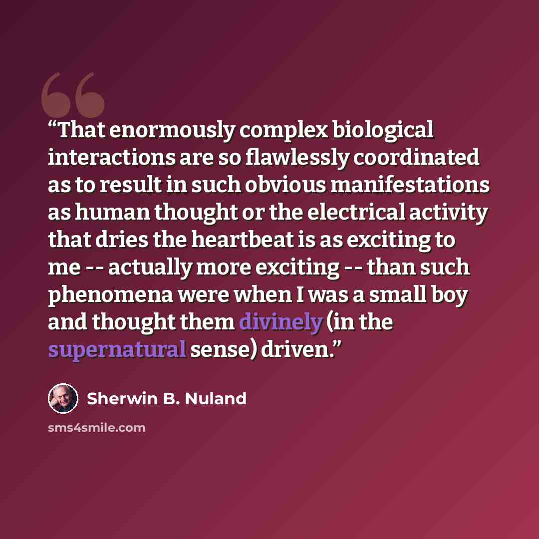 “That enormously complex biological interactions are so flawlessly coordinated as to result in such obvious manifestations as human thought or the electrical activity that dries the heartbeat is as exciting to me -- actually more exciting -- than such phenomena were when I was a small boy and…” quote by Sherwin B. Nuland