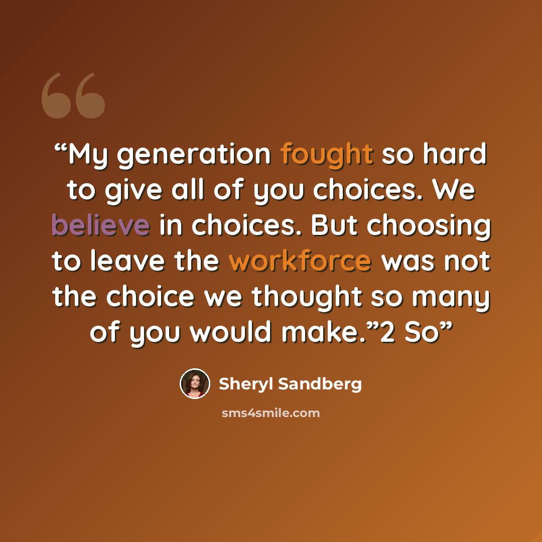 “My generation fought so hard to give all of you choices. We believe in choices. But choosing to leave the workforce was not the choice we thought so many of you would make.”2 So” quote by Sheryl Sandberg