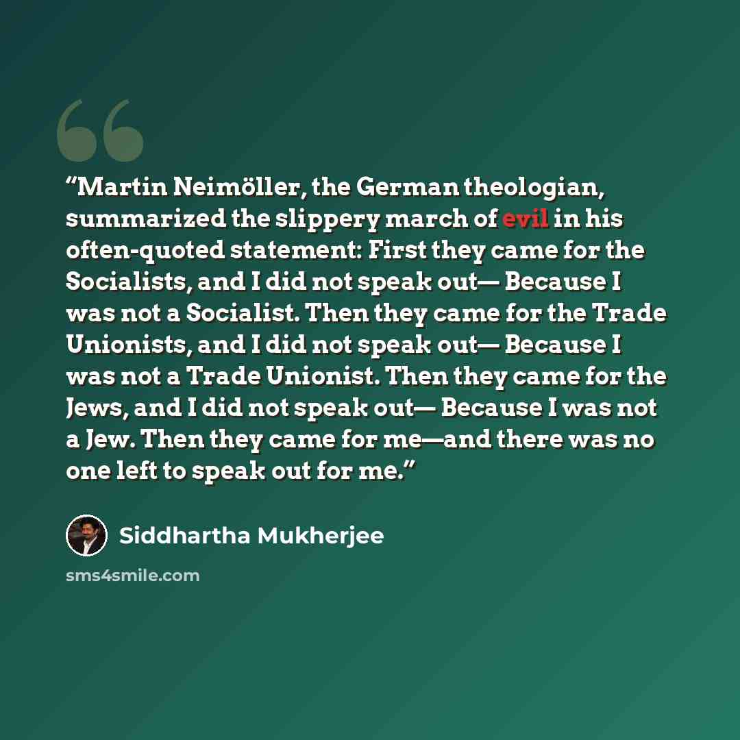 “Martin Neimöller, the German theologian, summarized the slippery march of evil in his often-quoted statement: First they came for the Socialists, and I did not speak out— Because I was not a Socialist. Then they came for the Trade Unionists, and I did not speak out— Because I was not a Trade…” quote by Siddhartha Mukherjee