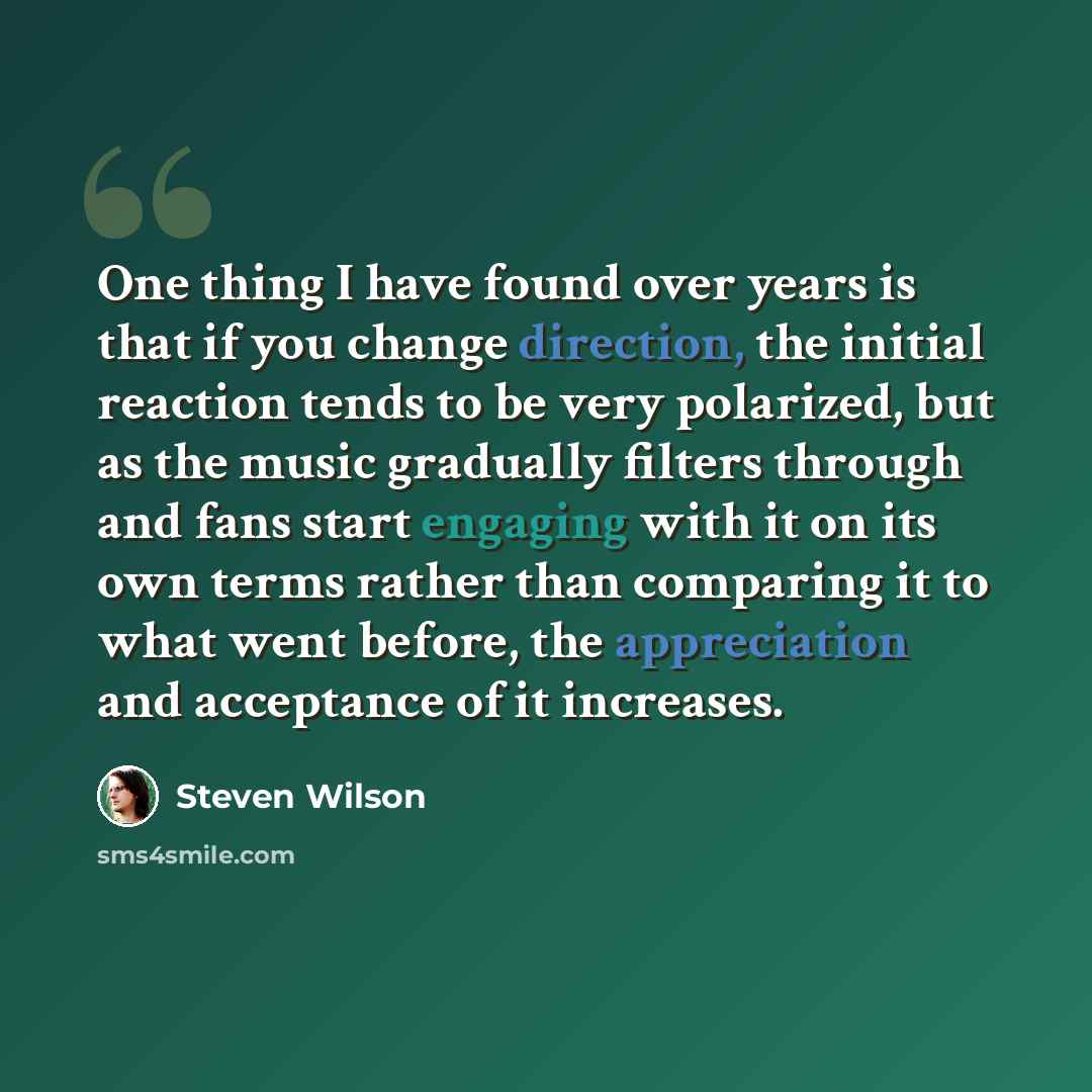 “One thing I have found over years is that if you change direction, the initial reaction tends to be very polarized, but as the music gradually filters through and fans start engaging with it on its own terms rather than comparing it to what went before, the appreciation and acceptance of it…” quote by Steven Wilson