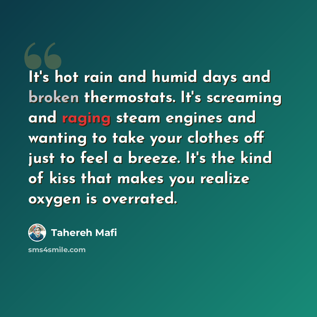 “It's hot rain and humid days and broken thermostats. It's screaming and raging steam engines and wanting to take your clothes off just to feel a breeze. It's the kind of kiss that makes you realize oxygen is overrated.” quote by Tahereh Mafi