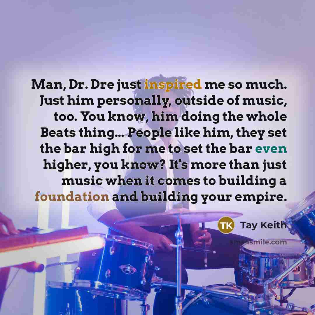 “Man, Dr. Dre just inspired me so much. Just him personally, outside of music, too. You know, him doing the whole Beats thing... People like him, they set the bar high for me to set the bar even higher, you know? It's more than just music when it comes to building a foundation and building your…” quote by Tay Keith