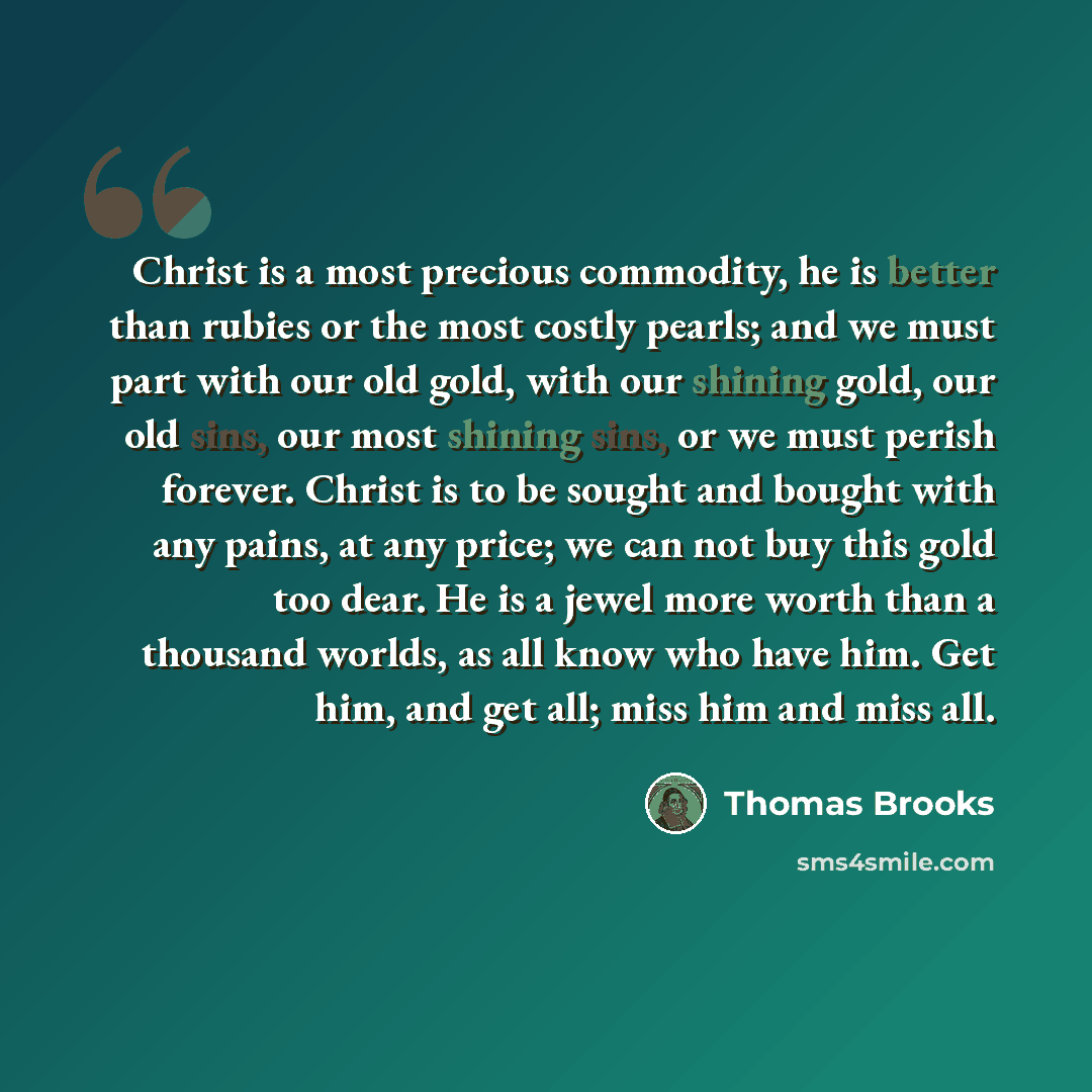 “Christ is a most precious commodity, he is better than rubies or the most costly pearls; and we must part with our old gold, with our shining gold, our old sins, our most shining sins, or we must perish forever. Christ is to be sought and bought with any pains, at any price; we can not buy this…” quote by Thomas Brooks