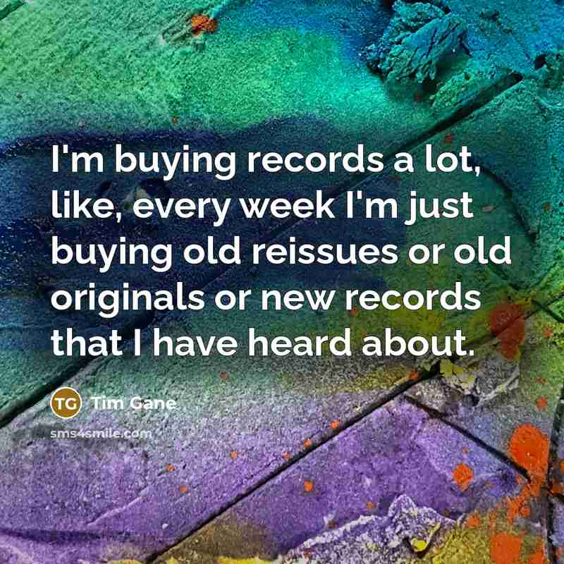 “I'm buying records a lot, like, every week I'm just buying old reissues or old originals or new records that I have heard about.” quote by Tim Gane