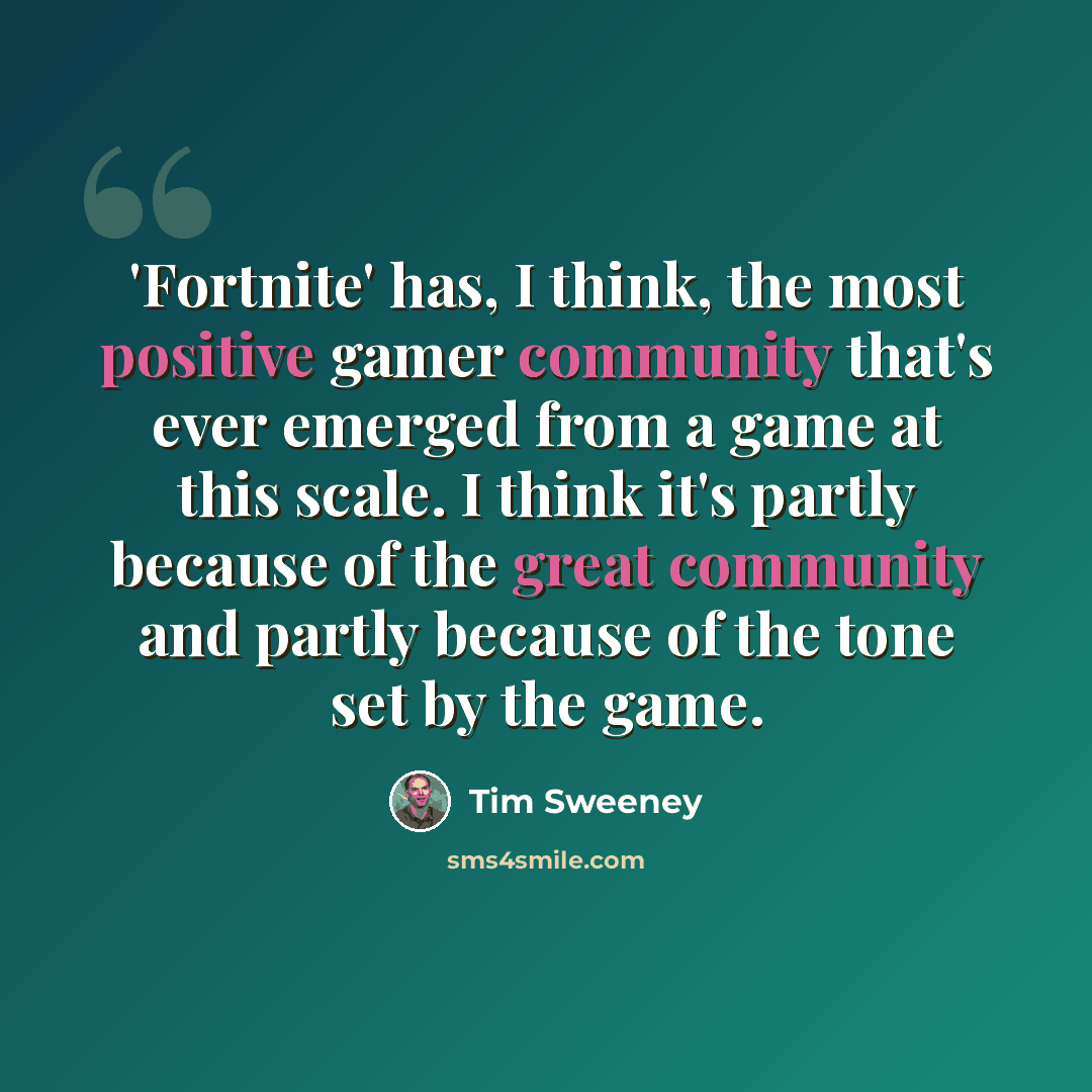“'Fortnite' has, I think, the most positive gamer community that's ever emerged from a game at this scale. I think it's partly because of the great community and partly because of the tone set by the game.” quote by Tim Sweeney
