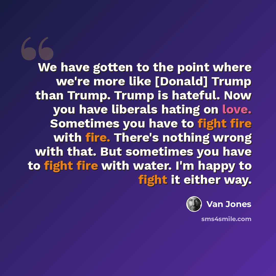 “We have gotten to the point where we're more like [Donald] Trump than Trump. Trump is hateful. Now you have liberals hating on love. Sometimes you have to fight fire with fire. There's nothing wrong with that. But sometimes you have to fight fire with water. I'm happy to fight it either way.” quote by Van Jones