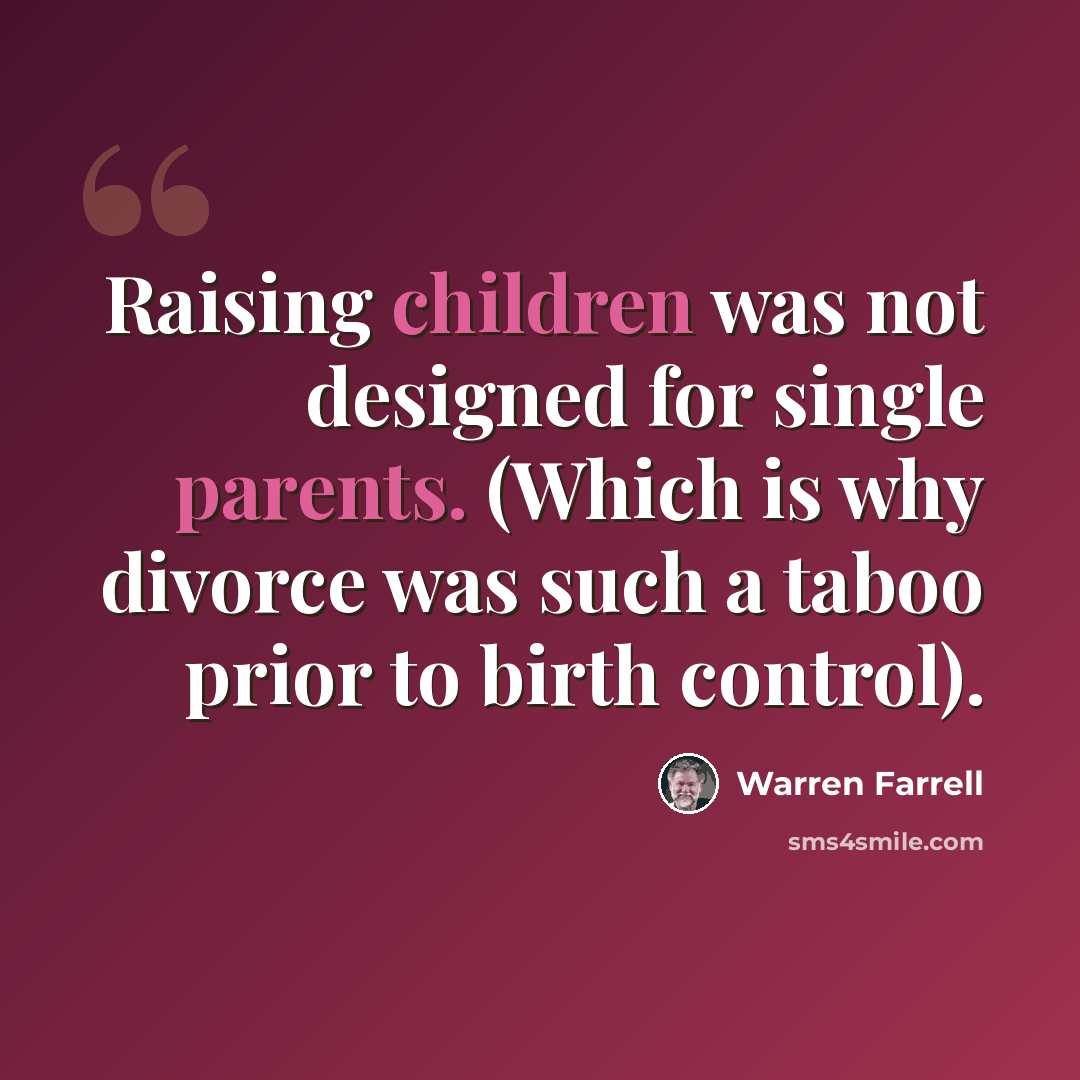 “Raising children was not designed for single parents. (Which is why divorce was such a taboo prior to birth control).” quote by Warren Farrell