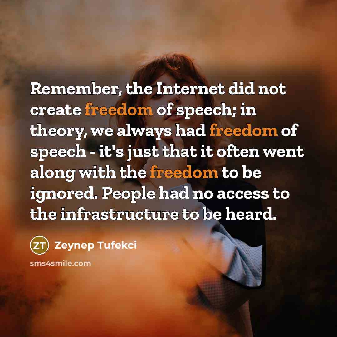 “Remember, the Internet did not create freedom of speech; in theory, we always had freedom of speech - it's just that it often went along with the freedom to be ignored. People had no access to the infrastructure to be heard.” quote by Zeynep Tufekci