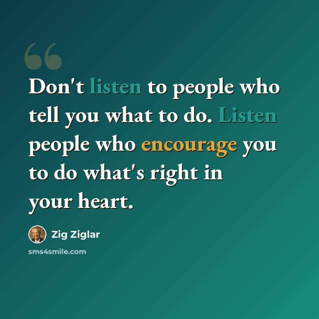 “Don't listen to people who tell you what to do. Listen people who encourage you to do what's right in your heart.” quote by Zig Ziglar