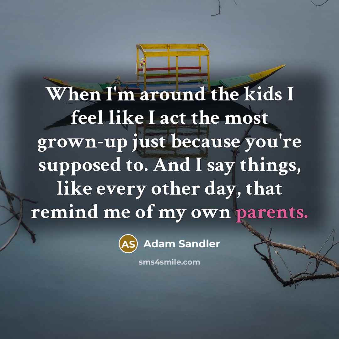 “When I'm around the kids I feel like I act the most grown-up just because you're supposed to. And I say things, like every other day, that remind me of my own parents.” quote by Adam Sandler