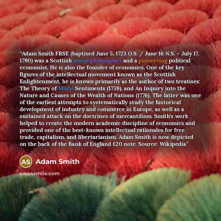 “Adam Smith FRSE (baptised June 5, 1723 O.S. / June 16 N.S. – July 17, 1790) was a Scottish moral philosopher and a pioneering political economist. He is also the founder of economics. One of the key figures of the intellectual movement known as the Scottish Enlightenment, he is known primarily as…” quote by Adam Smith