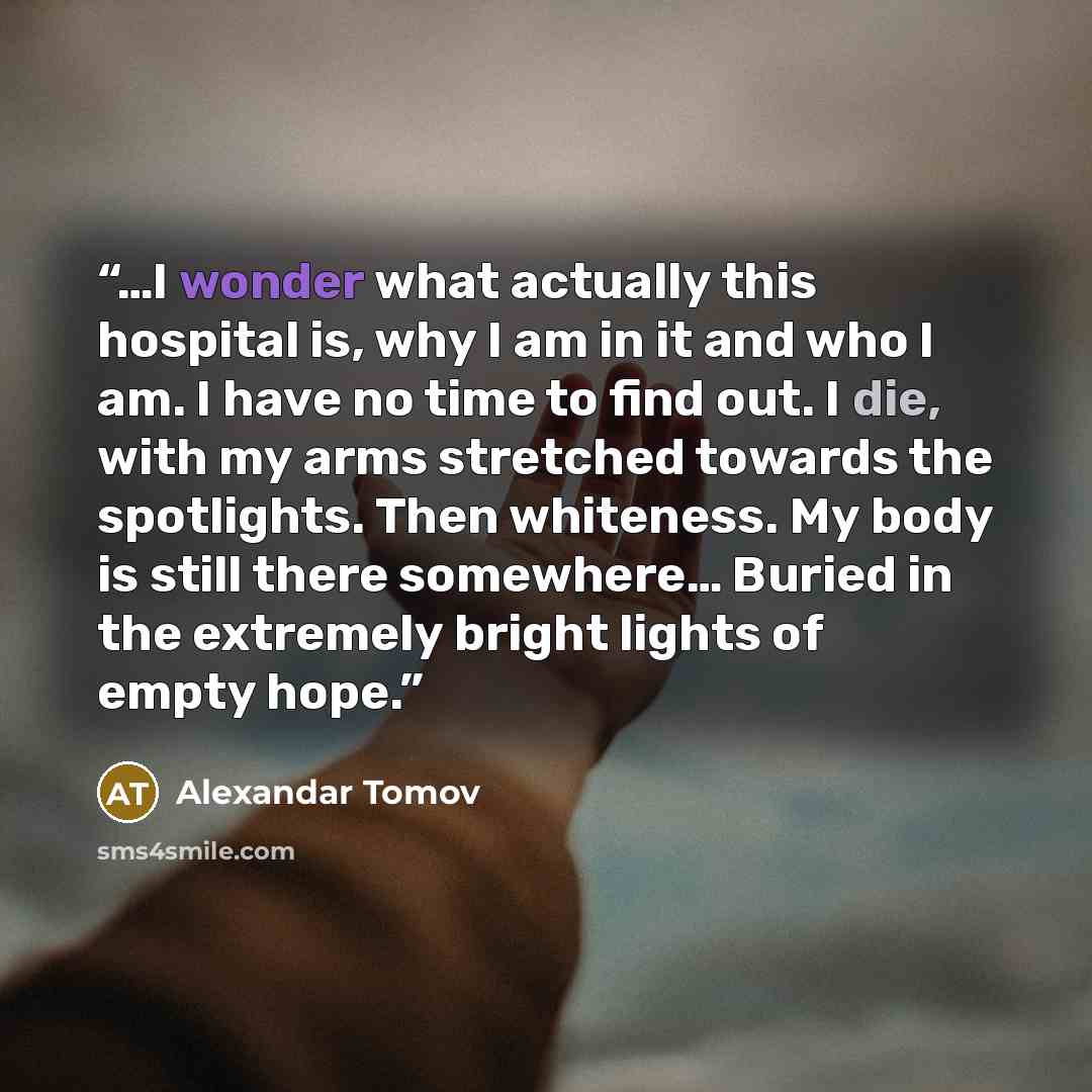 “…I wonder what actually this hospital is, why I am in it and who I am. I have no time to find out. I die, with my arms stretched towards the spotlights. Then whiteness. My body is still there somewhere… Buried in the extremely bright lights of empty hope.” quote by Alexandar Tomov