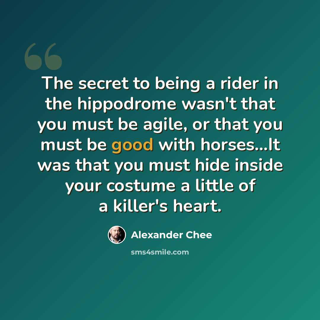 “The secret to being a rider in the hippodrome wasn't that you must be agile, or that you must be good with horses...It was that you must hide inside your costume a little of a killer's heart.” quote by Alexander Chee