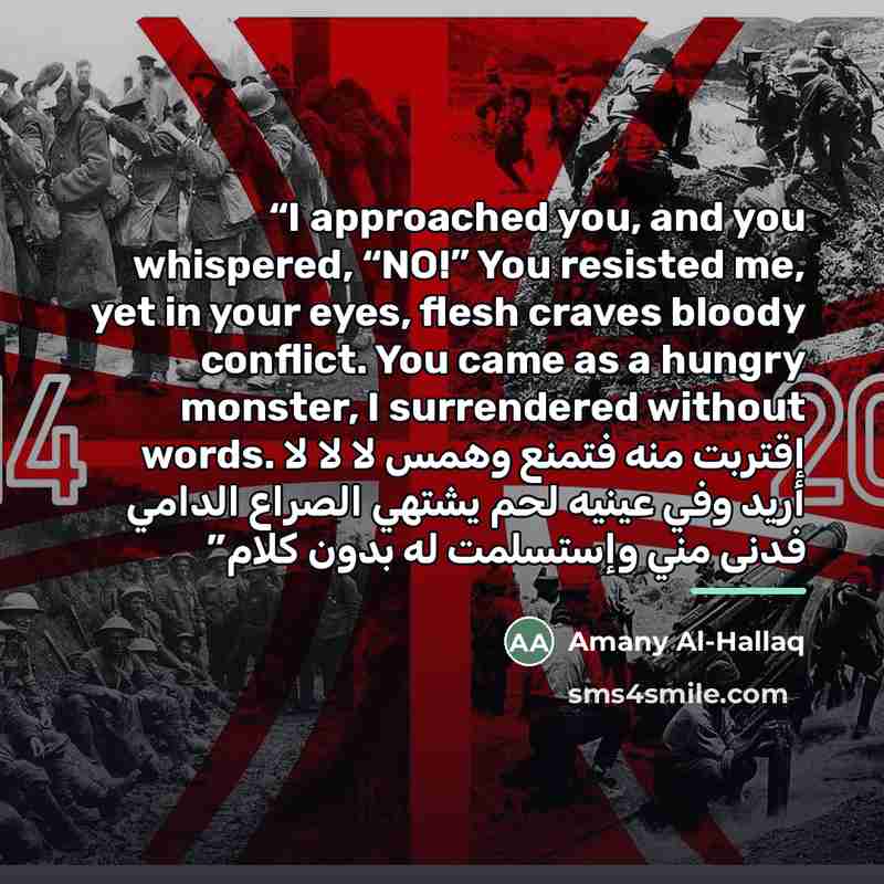 “I approached you, and you whispered, “NO!” You resisted me, yet in your eyes, flesh craves bloody conflict. You came as a hungry monster, I surrendered without words. إقتربت منه فتمنع وهمس لا لا لا أريد وفي عينيه لحم يشتهي الصراع الدامي فدنى مني وإستسلمت له بدون كلام” quote by Amany Al-Hallaq
